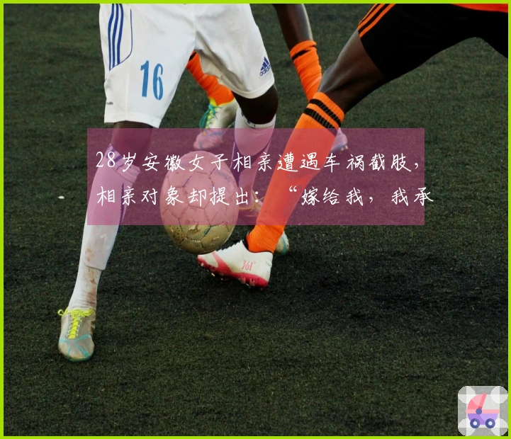 28岁安徽女子相亲遭遇车祸截肢，相亲对象却提出：“嫁给我，我承担医药费！”