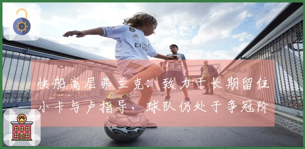 快船高层弗兰克：致力于长期留住小卡与卢指导，球队仍处于争冠阶段