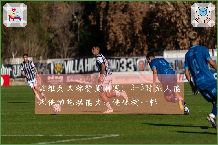 兹维列夫称赞奥利塞：3-3时无人能及他的跑动能力，他独树一帜