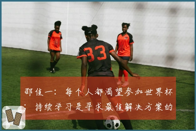邵佳一：每个人都渴望参加世界杯；持续学习是寻求最佳解决方案的关键