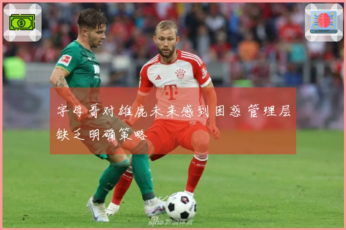 字母哥对雄鹿未来感到困惑 管理层缺乏明确策略