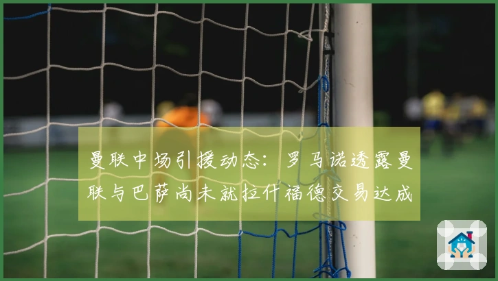 曼联中场引援动态：罗马诺透露曼联与巴萨尚未就拉什福德交易达成一致