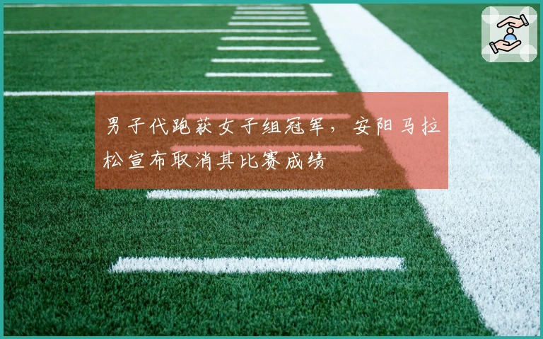 男子代跑获女子组冠军，安阳马拉松宣布取消其比赛成绩