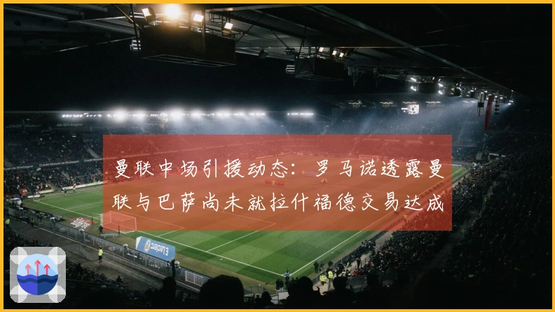 曼联中场引援动态：罗马诺透露曼联与巴萨尚未就拉什福德交易达成一致