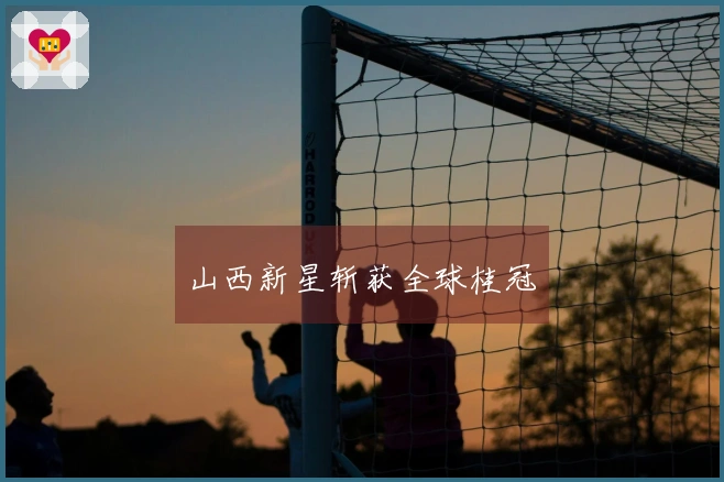 山西新星斩获全球桂冠