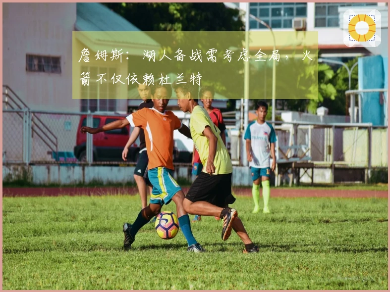 詹姆斯：湖人备战需考虑全局，火箭不仅依赖杜兰特