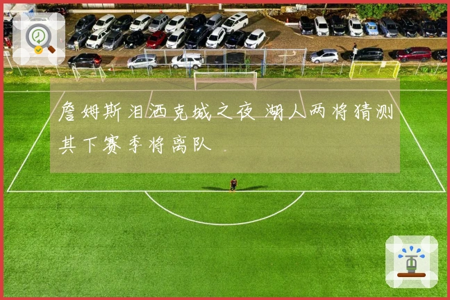 詹姆斯泪洒克城之夜 湖人两将猜测其下赛季将离队