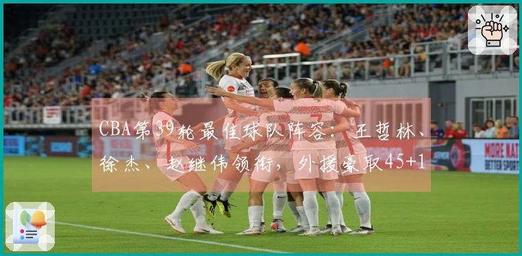 CBA第39轮最佳球队阵容：王哲林、徐杰、赵继伟领衔，外援豪取45+15+14