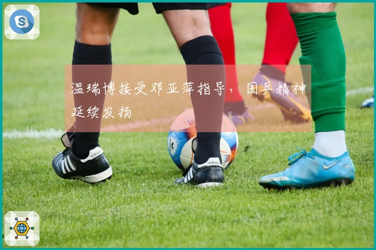 温瑞博接受邓亚萍指导，国乒精神延续发扬