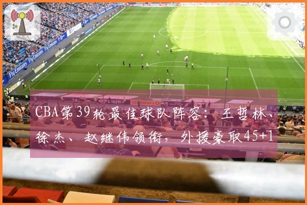 CBA第39轮最佳球队阵容：王哲林、徐杰、赵继伟领衔，外援豪取45+15+14