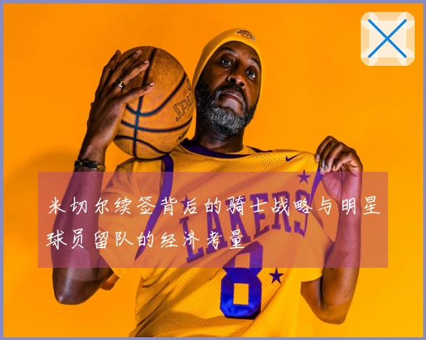 米切尔续签背后的骑士战略与明星球员留队的经济考量