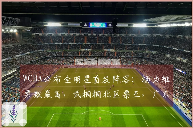 WCBA公布全明星首发阵容：杨力维票数最高，武桐桐北区票王，广东四人入围
