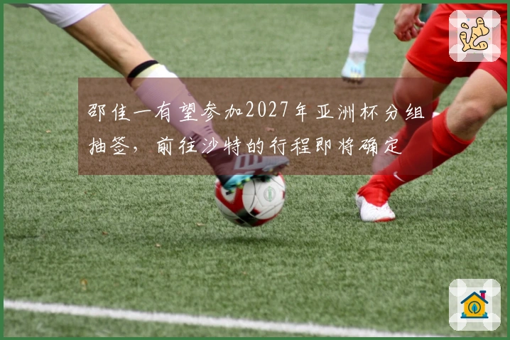 邵佳一有望参加2027年亚洲杯分组抽签，前往沙特的行程即将确定