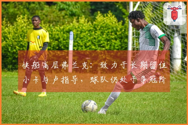 快船高层弗兰克：致力于长期留住小卡与卢指导，球队仍处于争冠阶段